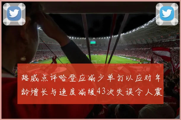 路威点评哈登应减少单打以应对年龄增长与速度减缓43次失误令人震惊