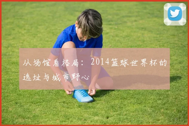 从场馆看格局：2014篮球世界杯的选址与城市野心
