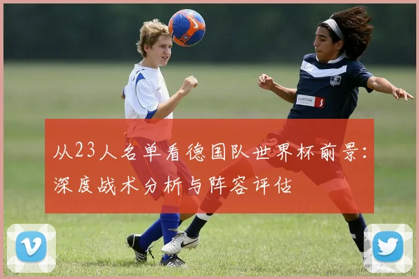 从23人名单看德国队世界杯前景：深度战术分析与阵容评估