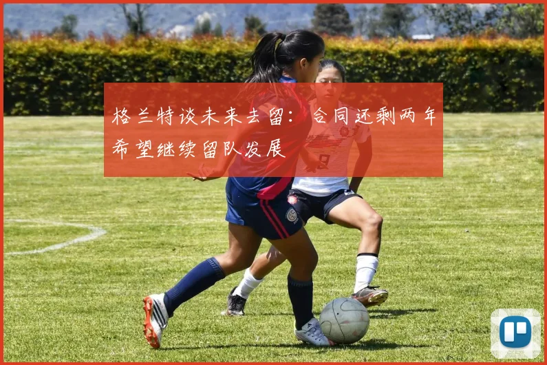 格兰特谈未来去留：合同还剩两年希望继续留队发展