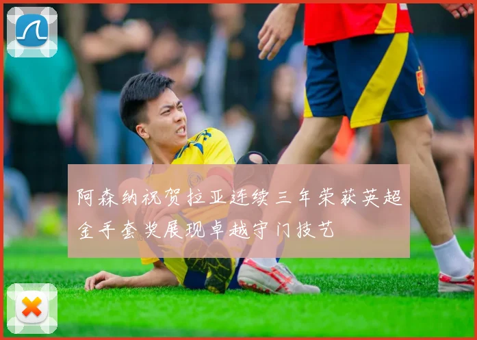 阿森纳祝贺拉亚连续三年荣获英超金手套奖展现卓越守门技艺