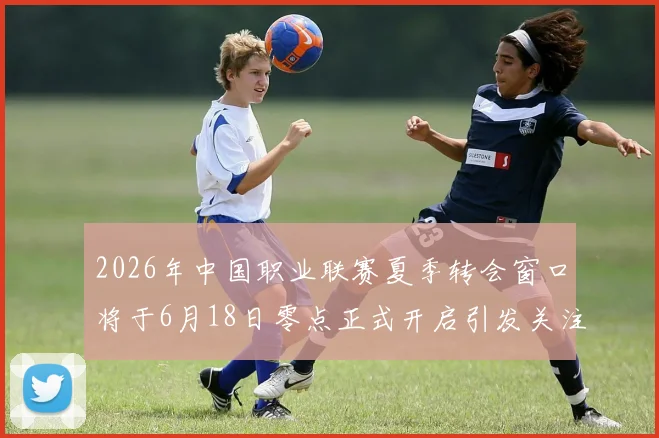 2026年中国职业联赛夏季转会窗口将于6月18日零点正式开启引发关注