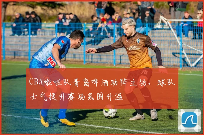 CBA啦啦队青岛啤酒助阵主场，球队士气提升赛场氛围升温