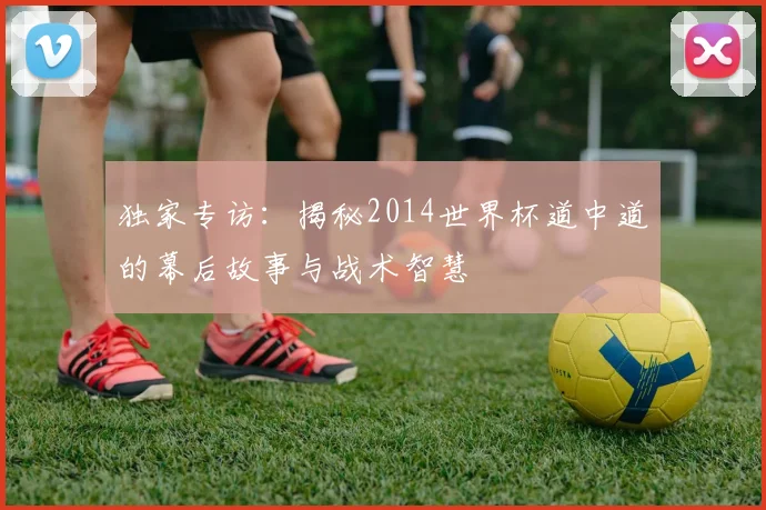 独家专访：揭秘2014世界杯道中道的幕后故事与战术智慧